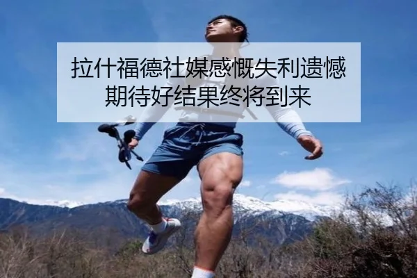 拉什福德社媒感慨失利遗憾 期待好结果终将到来（kaiyun）
