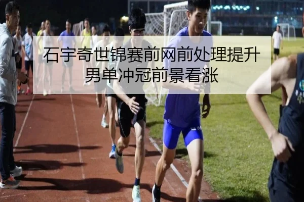 石宇奇世锦赛前网前处理提升 男单冲冠前景看涨 | kaiyun